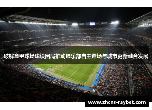 破解意甲球场建设困局推动俱乐部自主造场与城市更新融合发展 破解意甲球场建设困局推动俱乐部自主造场与城市更新融合发展