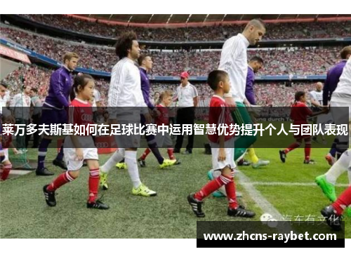 莱万多夫斯基如何在足球比赛中运用智慧优势提升个人与团队表现 莱万多夫斯基如何在足球比赛中运用智慧优势提升个人与团队表现