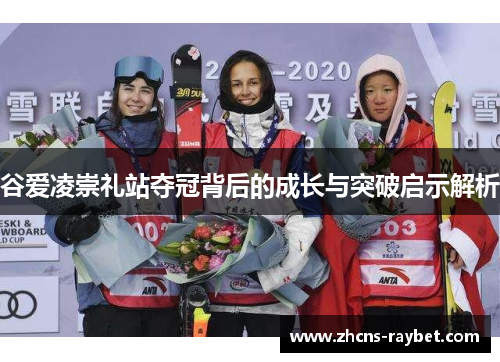 谷爱凌崇礼站夺冠背后的成长与突破启示解析 谷爱凌崇礼站夺冠背后的成长与突破启示解析
