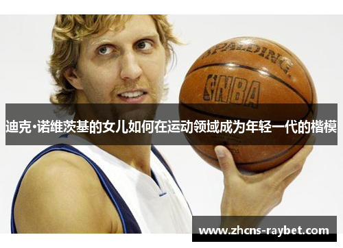 迪克·诺维茨基的女儿如何在运动领域成为年轻一代的楷模 迪克·诺维茨基的女儿如何在运动领域成为年轻一代的楷模