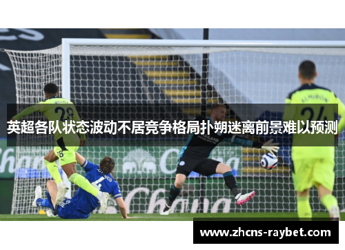 英超各队状态波动不居竞争格局扑朔迷离前景难以预测