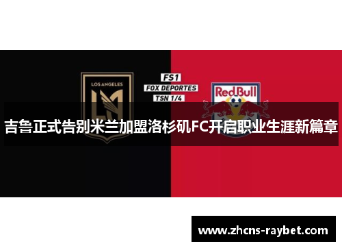 吉鲁正式告别米兰加盟洛杉矶FC开启职业生涯新篇章